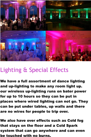 Lighting & Special Effects We have a full assortment of dance lighting and up-lighting to make any room light up. our wireless up-lighting runs on bater power for up to 10 hours so they can be put in places where wired lighting can not go. They can be put under tables, up walls and there are no wires for people to trip over.  We also have over effects such as Cold fog that stays on the floor and a Cold Spark system that can go anywhere and can even be touched with no burns.