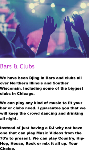 Bars & Clubs We have been Djing in Bars and clubs all over Northern Illinois and Souther Wisconsin. Including some of the biggest clubs in Chicago. We can play any kind of music to fit your bar or clubs need. I guarantee you that we will keep the crowd dancing and drinking all night. Instead of just having a DJ why not have one that can play Music Videos from the 70’s to present. We can play Country, Hip-Hop, House, Rock or mix it all up. Your Choice.