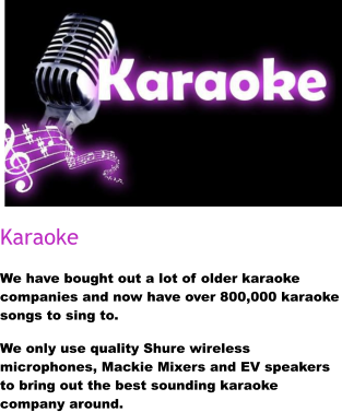 Karaoke We have bought out a lot of older karaoke companies and now have over 800,000 karaoke songs to sing to.  We only use quality Shure wireless microphones, Mackie Mixers and EV speakers to bring out the best sounding karaoke company around.